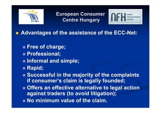 European Consumer 
Centre Hungary 
 Advantages of the assistance of the ECC-Net: 
 Free of charge; 
 Professional; 
 Informal and simple; 
 Rapid; 
 Successful in the majority of the complaints 
if consumer’s claim is legally founded; 
 Offers an effective alternative to legal action 
against traders (to avoid litigation); 
 No minimum value of the claim. 
 