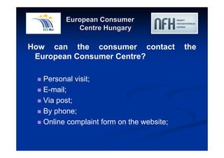 European Consumer 
Centre Hungary 
How can the consumer contact the 
European Consumer Centre? 
 Personal visit; 
 E-mail; 
 Via post; 
 By phone; 
 Online complaint form on the website; 
 