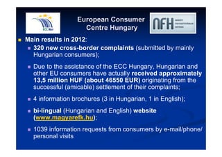 European Consumer 
Centre Hungary 
 Main results in 2012: 
 320 new cross-border complaints (submitted by mainly 
Hungarian consumers); 
 Due to the assistance of the ECC Hungary, Hungarian and 
other EU consumers have actually received approximately 
13,5 million HUF (about 46550 EUR) originating from the 
successful (amicable) settlement of their complaints; 
 4 information brochures (3 in Hungarian, 1 in English); 
 bi-lingual (Hungarian and English) website 
(www.magyarefk.hu); 
 1039 information requests from consumers by e-mail/phone/ 
personal visits 
 