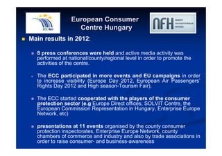 European Consumer 
Centre Hungary 
 Main results in 2012: 
 8 press conferences were held and active media activity was 
performed at national/county/regional level in order to promote the 
activities of the centre. 
 The ECC participated in more events and EU campaigns in order 
to increase visibility (Europe Day 2012, European Air Passengers’ 
Rights Day 2012 and High season-Tourism Fair). 
 The ECC started cooperated with the players of the consumer 
protection sector (e.g Europe Direct offices, SOLVIT Centre, the 
European Commission Representation in Hungary, Enterprise Europe 
Network, etc) 
 presentations at 11 events organised by the county consumer 
protection inspectorates, Enterprise Europe Network, county 
chambers of commerce and industry and also by trade associations in 
order to raise consumer- and business-awareness 
 