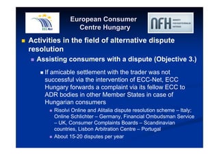 European Consumer 
Centre Hungary 
 Activities in the field of alternative dispute 
resolution 
 Assisting consumers with a dispute (Objective 3.) 
 If amicable settlement with the trader was not 
successful via the intervention of ECC-Net, ECC 
Hungary forwards a complaint via its fellow ECC to 
ADR bodies in other Member States in case of 
Hungarian consumers 
 Risolvi Online and Alitalia dispute resolution scheme – Italy; 
Online Schlichter – Germany, Financial Ombudsman Service 
– UK, Consumer Complaints Boards – Scandinavian 
countries, Lisbon Arbitration Centre – Portugal 
 About 15-20 disputes per year 
 