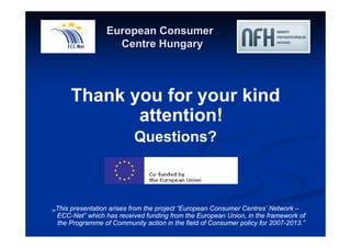 European Consumer 
Centre Hungary 
Thank you for your kind 
attention! 
Questions? 
„This presentation arises from the project “European Consumer Centres’ Network – 
ECC-Net” which has received funding from the European Union, in the framework of 
the Programme of Community action in the field of Consumer policy for 2007-2013.” 
