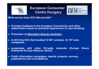 European Consumer 
Centre Hungary 
What service does ECC-Net provide? 
 Provides feedback to the European Commission and other 
stakeholders based on practical experiences of case-handling. 
 Promotion of alternative dispute resolution. 
 In 2012 the ECC-Net handled 72 067 contacts. 32 197 were 
complaints. 
 cooperates with other EU-wide networks (Europe Direct, 
Enterprise Europe Network, Solvit). 
 Public information campaigns, reports, projects, surveys, 
publications and consultations. 
 