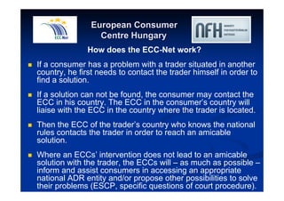 European Consumer 
Centre Hungary 
How does the ECC-Net work? 
 If a consumer has a problem with a trader situated in another 
country, he first needs to contact the trader himself in order to 
find a solution. 
 If a solution can not be found, the consumer may contact the 
ECC in his country. The ECC in the consumer’s country will 
liaise with the ECC in the country where the trader is located. 
 Then the ECC of the trader’s country who knows the national 
rules contacts the trader in order to reach an amicable 
solution. 
 Where an ECCs’ intervention does not lead to an amicable 
solution with the trader, the ECCs will – as much as possible – 
inform and assist consumers in accessing an appropriate 
national ADR entity and/or propose other possibilities to solve 
their problems (ESCP, specific questions of court procedure). 
 