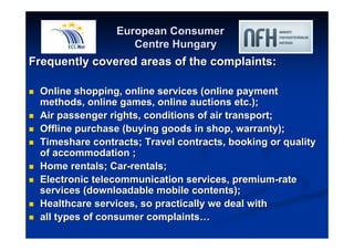 European Consumer 
Centre Hungary 
Frequently covered areas of the complaints: 
 Online shopping, online services (online payment 
methods, online games, online auctions etc.); 
 Air passenger rights, conditions of air transport; 
 Offline purchase (buying goods in shop, warranty); 
 Timeshare contracts; Travel contracts, booking or quality 
of accommodation ; 
 Home rentals; Car-rentals; 
 Electronic telecommunication services, premium-rate 
services (downloadable mobile contents); 
 Healthcare services, so practically we deal with 
 all types of consumer complaints…… 
 