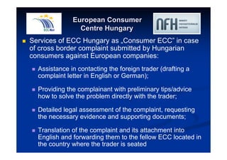 European Consumer 
Centre Hungary 
 Services of ECC Hungary as „Consumer ECC” in case 
of cross border complaint submitted by Hungarian 
consumers against European companies: 
 Assistance in contacting the foreign trader (drafting a 
complaint letter in English or German); 
 Providing the complainant with preliminary tips/advice 
how to solve the problem directly with the trader; 
 Detailed legal assessment of the complaint, requesting 
the necessary evidence and supporting documents; 
 Translation of the complaint and its attachment into 
English and forwarding them to the fellow ECC located in 
the country where the trader is seated 
 