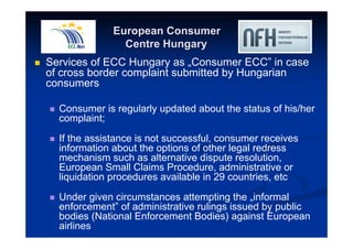 European Consumer 
Centre Hungary 
 Services of ECC Hungary as „Consumer ECC” in case 
of cross border complaint submitted by Hungarian 
consumers 
 Consumer is regularly updated about the status of his/her 
complaint; 
 If the assistance is not successful, consumer receives 
information about the options of other legal redress 
mechanism such as alternative dispute resolution, 
European Small Claims Procedure, administrative or 
liquidation procedures available in 29 countries, etc 
 Under given circumstances attempting the „informal 
enforcement” of administrative rulings issued by public 
bodies (National Enforcement Bodies) against European 
airlines 
 