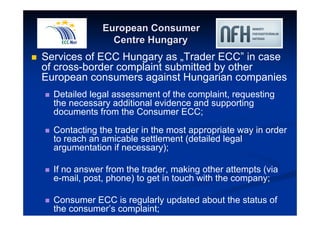 European Consumer 
Centre Hungary 
 Services of ECC Hungary as „Trader ECC” in case 
of cross-border complaint submitted by other 
European consumers against Hungarian companies 
 Detailed legal assessment of the complaint, requesting 
the necessary additional evidence and supporting 
documents from the Consumer ECC; 
 Contacting the trader in the most appropriate way in order 
to reach an amicable settlement (detailed legal 
argumentation if necessary); 
 If no answer from the trader, making other attempts (via 
e-mail, post, phone) to get in touch with the company; 
 Consumer ECC is regularly updated about the status of 
the consumer’s complaint; 
 