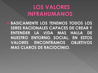    BASICAMENTE LOS TENEMOS TODOS LOS
    SERES RACIONALES CAPACES DE CREAR Y
    ENTENDER LA VIDA MAS HALLA DE
    NUESTRO ENTORNO SOCIAL, EN ESTOS
    VALORES ENCONTRAMOS OBJETIVOS
    MAS CLAROS DE RACIOCINIO.
 