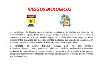 RIESGOS BIOLOGICOS 
• Las condiciones de trabajo pueden resultar negativas si se realizan en presencia de 
contaminantes biológicos, tanto por el riesgo biológico que pueda presentar la actividad, 
como por el contacto con los desechos orgánicos considerados como peligrosos; estos 
contaminantes biológicos son aquellos agentes biológicos que cuando se introducen en 
el cuerpo humano ocasionan enfermedades de tipo infeccioso o parasitario 
• El concepto de agente biológico incluye, pero no está limitado, 
a bacterias, hongos, virus, protozoos, rickettsias, clamidias, endoparásitos humanos, 
productos de recombinación, cultivos celulares humanos o de animales y los agentes 
biológicos potencialmente infecciosos que estas células puedan contener, priones y otros 
agentes infecciosos. 
 