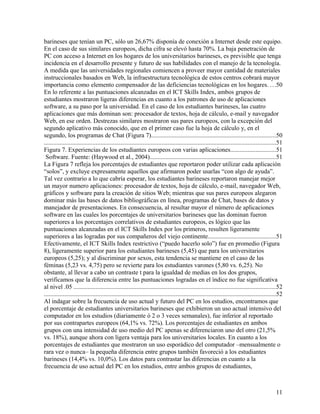 barineses que tenían un PC, sólo un 26,67% disponía de conexión a Internet desde este equipo.
En el caso de sus similares europeos, dicha cifra se elevó hasta 70%. La baja penetración de
PC con acceso a Internet en los hogares de los universitarios barineses, es previsible que tenga
incidencia en el desarrollo presente y futuro de sus habilidades con el manejo de la tecnología.
A medida que las universidades regionales comiencen a proveer mayor cantidad de materiales
instruccionales basados en Web, la infraestructura tecnológica de estos centros cobrará mayor
importancia como elemento compensador de las deficiencias tecnológicas en los hogares. . . .50
En lo referente a las puntuaciones alcanzadas en el ICT Skills Index, ambos grupos de
estudiantes mostraron ligeras diferencias en cuanto a los patrones de uso de aplicaciones
software, a su paso por la universidad. En el caso de los estudiantes barineses, las cuatro
aplicaciones que más dominan son: procesador de textos, hoja de cálculo, e-mail y navegador
Web, en ese orden. Destrezas similares mostraron sus pares europeos, con la excepción del
segundo aplicativo más conocido, que en el primer caso fue la hoja de cálculo y, en el
segundo, los programas de Chat (Figura 7)...............................................................................50
....................................................................................................................................................51
Figura 7. Experiencias de los estudiantes europeos con varias aplicaciones.............................51
Software. Fuente: (Haywood et al., 2004)................................................................................51
La Figura 7 refleja los porcentajes de estudiantes que reportaron poder utilizar cada aplicación
“solos”, y excluye expresamente aquellos que afirmaron poder usarlas “con algo de ayuda”.
Tal vez contrario a lo que cabría esperar, los estudiantes barineses reportaron manejar mejor
un mayor numero aplicaciones: procesador de textos, hoja de cálculo, e-mail, navegador Web,
gráficos y software para la creación de sitios Web; mientras que sus pares europeos alegaron
dominar más las bases de datos bibliográficas en línea, programas de Chat, bases de datos y
manejador de presentaciones. En consecuencia, al resultar mayor el número de aplicaciones
software en las cuales los porcentajes de universitarios barineses que las dominan fueron
superiores a los porcentajes correlativos de estudiantes europeos, es lógico que las
puntuaciones alcanzadas en el ICT Skills Index por los primeros, resulten ligeramente
superiores a las logradas por sus compañeros del viejo continente...........................................51
Efectivamente, el ICT Skills Index restrictivo (“puedo hacerlo solo”) fue en promedio (Figura
8), ligeramente superior para los estudiantes barineses (5,45) que para los universitarios
europeos (5,25); y al discriminar por sexos, esta tendencia se mantiene en el caso de las
féminas (5,23 vs. 4,75) pero se revierte para los estudiantes varones (5,80 vs. 6,25). No
obstante, al llevar a cabo un contraste t para la igualdad de medias en los dos grupos,
verificamos que la diferencia entre las puntuaciones logradas en el índice no fue significativa
al nivel .05 .................................................................................................................................52
....................................................................................................................................................52
Al indagar sobre la frecuencia de uso actual y futuro del PC en los estudios, encontramos que
el porcentaje de estudiantes universitarios barineses que exhibieron un uso actual intensivo del
computador en los estudios (diariamente ó 2 o 3 veces semanales), fue inferior al reportado
por sus contrapartes europeos (64,1% vs. 72%). Los porcentajes de estudiantes en ambos
grupos con una intensidad de uso medio del PC apenas se diferenciaron uno del otro (21,5%
vs. 18%), aunque ahora con ligera ventaja para los universitarios locales. En cuanto a los
porcentajes de estudiantes que mostraron un uso esporádico del computador –mensualmente o
rara vez o nunca– la pequeña diferencia entre grupos también favoreció a los estudiantes
barineses (14,4% vs. 10,0%). Los datos para contrastar las diferencias en cuanto a la
frecuencia de uso actual del PC en los estudios, entre ambos grupos de estudiantes,

11

 