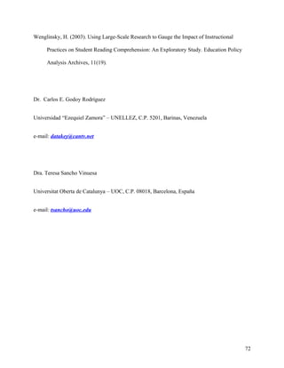 Wenglinsky, H. (2003). Using Large-Scale Research to Gauge the Impact of Instructional
Practices on Student Reading Comprehension: An Exploratory Study. Education Policy
Analysis Archives, 11(19).

Dr. Carlos E. Godoy Rodríguez
Universidad “Ezequiel Zamora” – UNELLEZ, C.P. 5201, Barinas, Venezuela
e-mail: datakey@cantv.net

Dra. Teresa Sancho Vinuesa
Universitat Oberta de Catalunya – UOC, C.P. 08018, Barcelona, España
e-mail: tsancho@uoc.edu

72

 