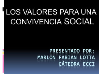 LOS VALORES PARA UNA CONVIVENCIA SOCIAL Presentado por:Marlon fabian lottacátedra ecci 
