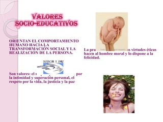  Valores               socio-educativosORIENTAN EL COMPORTAMIENTO HUMANO HACIA LA TRANSFORMACIÓN SOCIAL Y LA REALIZACIÓN DE LA PERSONA.Son valores: el respeto por la libertad, por la intimidad y superación personal, el respeto por la vida, la justicia y la pazLa practica habitual de las virtudes éticas hacen al hombre moral y lo dispone a la felicidad.
