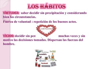 LOS HÁBITOSVirtudes:  saber decidir sin precipitación y considerando bien las circunstancias. Fuerza de voluntad : repetición de los buenos actos.  Vicios: decidir sin pensar y modificar muchas veces y sin motivo las decisiones tomadas. Dispersan las fuerzas del hombre.