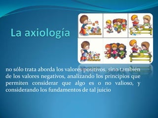 no sólo trata aborda los valores positivos, sino también
de los valores negativos, analizando los principios que
permiten considerar que algo es o no valioso, y
considerando los fundamentos de tal juicio