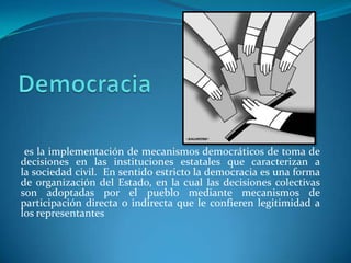es la implementación de mecanismos democráticos de toma de
decisiones en las instituciones estatales que caracterizan a
la sociedad civil. En sentido estricto la democracia es una forma
de organización del Estado, en la cual las decisiones colectivas
son adoptadas por el pueblo mediante mecanismos de
participación directa o indirecta que le confieren legitimidad a
los representantes