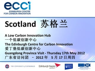 Scotland 苏格兰
A Low Carbon Innovation Hub
一个低碳创新中心
The Edinburgh Centre for Carbon Innovation
爱丁堡低碳创新中心
Guangdong Province Visit - Thursday 17th May 2012
广东省访问团 – 2012 年 5 月 17 日周四
 