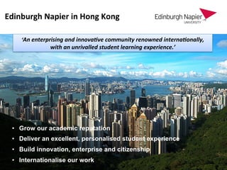 Edinburgh	
  Napier	
  in	
  Hong	
  Kong	
  
‘An	
  enterprising	
  and	
  innova0ve	
  community	
  renowned	
  interna0onally,	
  
with	
  an	
  unrivalled	
  student	
  learning	
  experience.’	
  
•  Grow our academic reputation
•  Deliver an excellent, personalised student experience
•  Build innovation, enterprise and citizenship
•  Internationalise our work
 