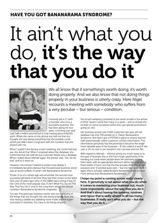HAVE YOU GOT BANANARAMA SYNDROME?

It ain’t what you
do, it’s the way
that you do it
We all know that if something’s worth doing, it’s worth
doing properly. And we also know that not doing things
properly in your business is utterly crazy. Here Nigel
recounts a meeting with somebody who suffers from
a very peculiar – but serious – condition.
I recently did a 1:1 with
a member who runs a
successful business. She
has been going for four
years, is turning over well
over half a million pounds but is only making about £40,000
profit. When she came on the phone she told me that she
thought she was doing everything that she possibly could,
which just didn’t seem congruent with the numbers that she
shared with me.
When I asked if she did any email marketing, she confirmed that
yes, she did all that. When I enquired about her database, she
confirmed that her staff did put customer details into a database.
When I asked about referrals again, the answer was, “Yes, we do
that” and so it went on.
However, the minute I started to probe more deeply it
immediately became obvious that this particular business owner
was an acute sufferer of what I call ‘Bananarama Syndrome’.
Those of us of a certain age will remember the second most
successful girl band of all time (they lost their crown to the Spice
Girls over 10 years ago) who, in the 1980s had a string of top 10
hits. One of the most popular was, ‘It Ain’t What You Do, It’s The
Way That You Do It’ and it’s this song from which the clinical
condition ‘Bananarama Syndrome’ originates.
You see, this particular business owner was not doing any of
the things that she thought she was doing properly. Sure, she
was having a dabble but dabbling never made anyone supersuccessful in business. You have to do things properly.

26

Her email marketing consisted of just seven emails in the whole
of 2013. Seven! I send that many in a week – and so should she
(at least on some occasions when she’s got special promotions
going on, etc).
Her business served over 5,000 customers last year, yet her
database has only 700 people on it. Classic Bananarama
Syndrome. She hasn’t got a SYSTEM in place to ensure that her
staff systematically collect customer contact information. This
information genuinely has the potential to become the single
most valuable asset in her business – IF she collects it and IF she
uses it. On its own it can transform her turnover and her P&L.
With regard to referrals – without giving too much away as to
the type of business this is, she has a huge opportunity to be
handing out cards when people leave her premises inviting
them back, with an appropriate discount within the next two to
three weeks. It turns out that she has actually done this on one
occasion and, “It worked quite well…” but she has never done it
again (this is actually called ‘Bonkers Syndrome’ and it is much
more serious than Bananarama Syndrome!).

I hope my point is coming across really clearly
here. It genuinely is not about what you do when
it comes to marketing your business but, much
more importantly, about the way that you do it.
And that’s about having the systems, routines
and rigour that is sadly absent in all too many
businesses. It really ain’t what you do – but the
way that you do it...

 