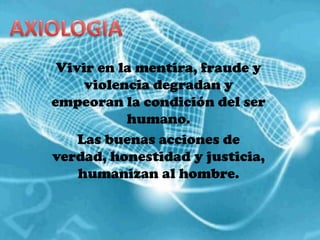AXIOLOGIAVivir en la mentira, fraude y violencia degradan y empeoran la condición del ser humano.Las buenas acciones de verdad, honestidad y justicia, humanizan al hombre.