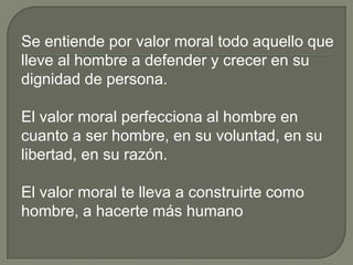 Se entiende por valor moral todo aquello que lleve al hombre a defender y crecer en su dignidad de persona. El valor moral perfecciona al hombre en cuanto a ser hombre, en su voluntad, en su libertad, en su razón.El valor moral te lleva a construirte como hombre, a hacerte más humano