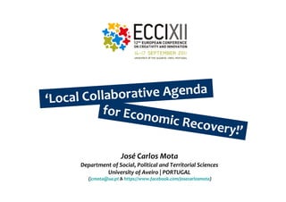 ‘Local Collabor ative Agenda
          for Econ
                    omic Re
                            covery!’

                       José Carlos Mota
      Department of Social, Political and Territorial Sciences
               University of Aveiro | PORTUGAL
         (jcmota@ua.pt & https://www.facebook.com/josecarlosmota)
 