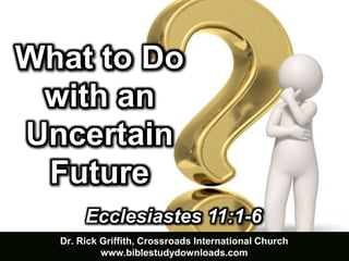 Dr. Rick Griffith, Crossroads International Church
www.biblestudydownloads.com
Ecclesiastes 11:1-6
What to Do
with an
Uncertain
Future
 