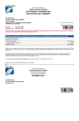 PAYOR's COPY
Republic of the Philippines
SOCIAL SECURITY SYSTEM
ELECTRONIC CONTRIBUTION
CON -
COLLECTION LIST SUMMARY
80-0149093-8-000
ORLANDO HAGONOS MALABARBAS
PUROK CAMANSI
MARAGUSAN (POB.) MARAGUSAN (SAN MARIANO)
COMPOSTELA VALLEY 8808
This is your official receipt when validated
Payment Reference Number
Due Date : January 31, 2023
Generation Date : January 29, 2023
Note: Pursuant to Circular No. 2020-032 dated 24 November 2020, starting January 2021, SS contribution includes Workers' Investment
and Savings Program or WISP (SSS Provident Fund) contribution.
Electronic Contribution Collection List Summary for the Applicable Month of December 2022
Total Number of Employees : 6
Breakdown of Contributions :
Social Security (SS) Php 4,680.00
Employee Compensation (EC) 60.00
Total Amount Due Php 4,740.00
Please pay on or before the due date at any SSS accredited collecting partner/bank or SSS Branch with Tellering Facility. A penalty of 2% per
month, pursuant to Section 22(a) of RA No. 11199 (Social Security Act of 2018), shall be imposed on contributions not paid within the prescribed
schedule.
The SSS reserves the right to determine and collect the true and correct contributions due the SSS if it finds other un-remitted/underpaid/out-of-
bracket contributions during or before the period billed. SSS shall conduct further verification and assessment on the details of the Electronic
Contribution Collection List (e-CCL) and shall collect any balance, if any.
For inquiries, please email PRNHelpline@sss.gov.ph. You may contact us at 8-920-6446 or 7-917-7777.
This is a system-generated summary, signature is not needed.
SSS' COPY
Republic of the Philippines
SOCIAL SECURITY SYSTEM
ELECTRONIC CONTRIBUTION
COLLECTION LIST SUMMARY
CON -
PAYMENT SLIP
80-0149093-8-000
ORLANDO HAGONOS MALABARBAS
December 2022
Payment Reference Number
 