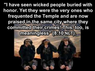 "I have seen wicked people buried with
honor. Yet they were the very ones who
frequented the Temple and are now
praised in the same city where they
committed their crimes! This, too, is
meaningless" (8:10 NLT).
 