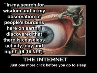 "In my search for
wisdom and in my
observation of
people's burdens
here on earth, I
discovered that
there is ceaseless
activity, day and
night" (8:16 NLT).
THE INTERNET
Just one more click before you go to sleep
 