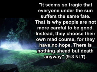 "It seems so tragic that
everyone under the sun
suffers the same fate.
That is why people are not
more careful to be good.
Instead, they choose their
own mad course, for they
have no hope. There is
nothing ahead but death
anyway" (9:3 NLT).
 