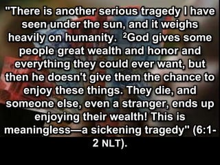 "There is another serious tragedy I have
seen under the sun, and it weighs
heavily on humanity. 2God gives some
people great wealth and honor and
everything they could ever want, but
then he doesn't give them the chance to
enjoy these things. They die, and
someone else, even a stranger, ends up
enjoying their wealth! This is
meaningless—a sickening tragedy"
(6:1-2 NLT).
 