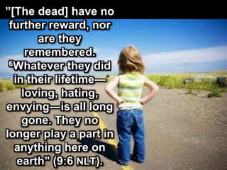 ”[The dead] have no
further reward, nor
are they
remembered.
6Whatever they did
in their lifetime—
loving, hating,
envying—is all long
gone. They no
longer play a part in
anything here on
earth" (9:6 NLT).
 