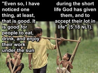 "Even so, I have
noticed one
thing, at least,
that is good. It
is good for
people to eat,
drink, and enjoy
their work
under the sun
during the short
life God has given
them, and to
accept their lot in
life" (5:18 NLT).
 