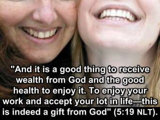 "And it is a good thing to receive
wealth from God and the good
health to enjoy it. To enjoy your
work and accept your lot in life—this
is indeed a gift from God" (5:19 NLT).
 