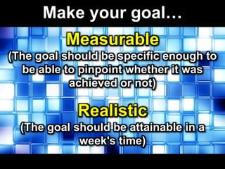 Make your goal…
Measurable
(The goal should be specific enough to
be able to pinpoint whether it was
achieved or not)
Realistic
(The goal should be attainable in a
week's time)
 