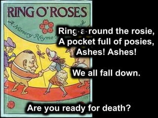 Are you ready for death?
Ring-a-round the rosie,
A pocket full of posies,
Ashes! Ashes!
We all fall down.
 