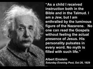 Albert Einstein on Jesus
“As a child I received
instruction both in the
Bible and in the Talmud. I
am a Jew, but I am
enthralled by the luminous
figure of the Nazarene. No
one can read the Gospels
without feeling the actual
presence of Jesus. His
personality pulsates in
every word. No myth is
filled with such life.”
Albert Einstein
Saturday Evening Post, Oct 26, 1929
 