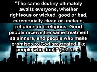 "The same destiny ultimately
awaits everyone, whether
righteous or wicked, good or bad,
ceremonially clean or unclean,
religious or irreligious. Good
people receive the same treatment
as sinners, and people who make
promises to God are treated like
people who don't" (9:2 NLT).
 