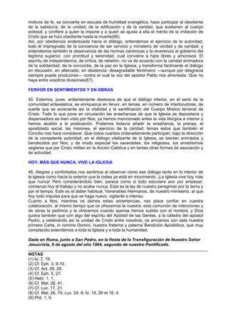 motivos de fe, se convierte en escuela de humildad evangélica, hace participar al obediente
de la sabiduría, de la unidad, de la edificación y de la caridad, que sostienen al cuerpo
eclesial, y confiere a quien la impone y a quien se ajusta a ella el mérito de la imitación de
Cristo que se hizo obediente hasta la muerte(66).
Así, por obediencia enderezada hacia el diálogo, entendemos el ejercicio de la autoridad,
todo él impregnado de la conciencia de ser servicio y ministerio de verdad y de caridad; y
entendemos también la observancia de las normas canónicas y la reverencia al gobierno del
legítimo superior, con prontitud y serenidad, cual conviene a hijos libres y amorosos. El
espíritu de independencia, de crítica, de rebelión, no va de acuerdo con la caridad animadora
de la solidaridad, de la concordia, de la paz en la Iglesia, y transforma fácilmente el diálogo
en discusión, en altercado, en disidencia: desagradable fenómeno —aunque por desgracia
siempre puede producirse— contra el cual la voz del apóstol Pablo nos amonesta: Que no
haya entre vosotros divisiones(67).

FERVOR EN SENTIMIENTOS Y EN OBRAS

45. Estemos, pues, ardientemente deseosos de que el diálogo interior, en el seno de la
comunidad eclesiástica, se enriquezca en fervor, en temas, en número de interlocutores, de
suerte que se acreciente así la vitalidad y la santificación del Cuerpo Místico terrenal de
Cristo. Todo lo que pone en circulación las enseñanzas de que la Iglesia es depositaria y
dispensadora es bien visto por Nos; ya hemos mencionado antes la vida litúrgica e interior y
hemos aludido a la predicación. Podemos todavía añadir la enseñanza, la prensa, el
apostolado social, las misiones, el ejercicio de la caridad; temas éstos que también el
Concilio nos hará considerar. Que todos cuantos ordenadamente participan, bajo la dirección
de la competente autoridad, en el diálogo vitalizante de la Iglesia, se sientan animados y
bendecidos por Nos; y de modo especial los sacerdotes, los religiosos, los amadísimos
seglares que por Cristo militan en la Acción Católica y en tantas otras formas de asociación y
de actividad.

HOY, MÁS QUE NUNCA, VIVE LA IGLESIA

46. Alegres y confortados nos sentimos al observar cómo ese diálogo tanto en lo interior de
la Iglesia como hacia lo exterior que la rodea ya está en movimiento: ¡La Iglesia vive hoy más
que nunca! Pero considerándolo bien, parece como si todo estuviera aún por empezar;
comienza hoy el trabajo y no acaba nunca. Esta es la ley de nuestro peregrinar por la tierra y
por el tiempo. Este es el deber habitual, Venerables Hermanos, de nuestro ministerio, al que
hoy todo impulsa para que se haga nuevo, vigilante e intenso.
Cuanto a Nos, mientras os damos estas advertencias, nos place confiar en vuestra
colaboración, al mismo tiempo que os ofrecemos la nuestra: esta comunión de intenciones y
de obras la pedimos y la ofrecemos cuando apenas hemos subido con el nombre, y Dios
quiera también que con algo del espíritu del Apóstol de las Gentes, a la cátedra del apóstol
Pedro; y celebrando así la unidad de Cristo entre nosotros, os enviamos con esta nuestra
primera Carta, in nomine Domini, nuestra fraterna y paterna Bendición Apostólica, que muy
complacido extendemos a toda la Iglesia y a toda la humanidad.

Dado en Roma, junto a San Pedro, en la fiesta de la Transfiguración de Nuestro Señor
Jesucristo, 6 de agosto del año 1964, segundo de nuestro Pontificado.

NOTAS
(1) Io. 7, 16.
(2) Cf. Eph. 3, 9-10.
(3) Cf. Act. 20, 28.
(4) Cf. Eph. 5, 27.
(5) Hebr. 1, 1.
(6) Cf. Mat. 26, 41.
(7) Cf. Luc. 17, 21.
(8) Cf. Mat. 26, 75; Luc. 24. 8; Io. 14, 26 et 16, 4.
(9) Phil. 1, 9.
 