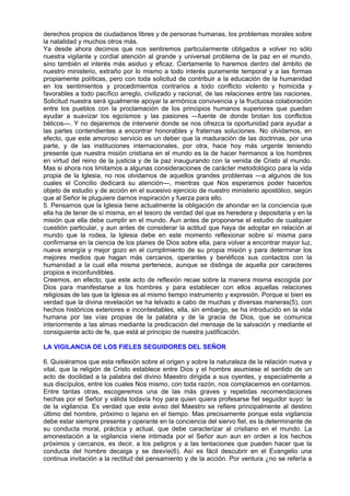 derechos propios de ciudadanos libres y de personas humanas, los problemas morales sobre
la natalidad y muchos otros más.
Ya desde ahora decimos que nos sentiremos particularmente obligados a volver no sólo
nuestra vigilante y cordial atención al grande y universal problema de la paz en el mundo,
sino también el interés más asiduo y eficaz. Ciertamente lo haremos dentro del ámbito de
nuestro ministerio, extraño por lo mismo a todo interés puramente temporal y a las formas
propiamente políticas, pero con toda solicitud de contribuir a la educación de la humanidad
en los sentimientos y procedimientos contrarios a todo conflicto violento y homicida y
favorables a todo pacífico arreglo, civilizado y racional, de las relaciones entre las naciones.
Solicitud nuestra será igualmente apoyar la armónica convivencia y la fructuosa colaboración
entre los pueblos con la proclamación de los principios humanos superiores que puedan
ayudar a suavizar los egoísmos y las pasiones —fuente de donde brotan los conflictos
bélicos—. Y no dejaremos de intervenir donde se nos ofrezca la oportunidad para ayudar a
las partes contendientes a encontrar honorables y fraternas soluciones. No olvidamos, en
efecto, que este amoroso servicio es un deber que la maduración de las doctrinas, por una
parte, y de las instituciones internacionales, por otra, hace hoy más urgente teniendo
presente que nuestra misión cristiana en el mundo es la de hacer hermanos a los hombres
en virtud del reino de la justicia y de la paz inaugurando con la venida de Cristo al mundo.
Mas si ahora nos limitamos a algunas consideraciones de carácter metodológico para la vida
propia de la Iglesia, no nos olvidamos de aquellos grandes problemas —a algunos de los
cuales el Concilio dedicará su atención—, mientras que Nos esperamos poder hacerlos
objeto de estudio y de acción en el sucesivo ejercicio de nuestro ministerio apostólico, según
que al Señor le pluguiere darnos inspiración y fuerza para ello.
5. Pensamos que la Iglesia tiene actualmente la obligación de ahondar en la conciencia que
ella ha de tener de sí misma, en el tesoro de verdad del que es heredera y depositaria y en la
misión que ella debe cumplir en el mundo. Aun antes de proponerse el estudio de cualquier
cuestión particular, y aun antes de considerar la actitud que haya de adoptar en relación al
mundo que la rodea, la Iglesia debe en este momento reflexionar sobre sí misma para
confirmarse en la ciencia de los planes de Dios sobre ella, para volver a encontrar mayor luz,
nueva energía y mejor gozo en el cumplimiento de su propia misión y para determinar los
mejores medios que hagan más cercanos, operantes y benéficos sus contactos con la
humanidad a la cual ella misma pertenece, aunque se distinga de aquella por caracteres
propios e inconfundibles.
Creemos, en efecto, que este acto de reflexión recae sobre la manera misma escogida por
Dios para manifestarse a los hombres y para establecer con ellos aquellas relaciones
religiosas de las que la Iglesia es al mismo tiempo instrumento y expresión. Porque si bien es
verdad que la divina revelación se ha lelvado a cabo de muchas y diversas maneras(5), con
hechos históricos exteriores e incontestables, ella, sin embargo, se ha introducido en la vida
humana por las vías propias de la palabra y de la gracia de Dios, que se comunica
interiormente a las almas mediante la predicación del mensaje de la salvación y mediante el
consiguiente acto de fe, que está al principio de nuestra justificación.

LA VIGILANCIA DE LOS FIELES SEGUIDORES DEL SEÑOR

6. Quisiéramos que esta reflexión sobre el origen y sobre la naturaleza de la relación nueva y
vital, que la religión de Cristo establece entre Dios y el hombre asumiese el sentido de un
acto de docilidad a la palabra del divino Maestro dirigida a sus oyentes, y especialmente a
sus discípulos, entre los cuales Nos mismo, con toda razón, nos complacemos en contarnos.
Entre tantas otras, escogeremos una de las más graves y repetidas recomendaciones
hechas por el Señor y válida todavía hoy para quien quiera profesarse fiel seguidor suyo: la
de la vigilancia. Es verdad que este aviso del Maestro se refiere principalmente al destino
último del hombre, próximo o lejano en el tiempo. Mas precisamente porque esta vigilancia
debe estar siempre presente y operante en la conciencia del siervo fiel, es la determinante de
su conducta moral, práctica y actual, que debe caracterizar al cristiano en el mundo. La
amonestación a la vigilancia viene intimada por el Señor aun aun en orden a los hechos
próximos y cercanos, es decir, a los peligros y a las tentaciones que pueden hacer que la
conducta del hombre decaiga y se desvíe(6). Así es fácil descubrir en el Evangelio una
continua invitación a la rectitud del pensamiento y de la acción. Por ventura ¿no se refería a
 