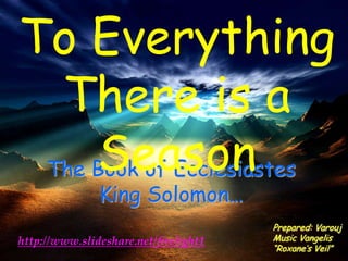 To Everything
  There is a
     Season
 The Book of Ecclesiastes
               King Solomon…
                                       Prepared: Varouj
http://www.slideshare.net/firelight1   Music Vangelis
                                       “Roxane’s Veil”
 