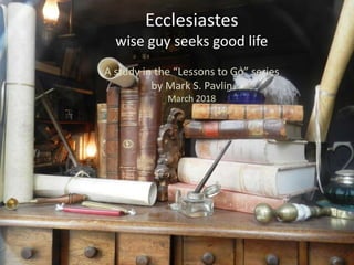 Ecclesiastes
wise guy seeks good life
A study in the “Lessons to Go” series
by Mark S. Pavlin
March 2018
 