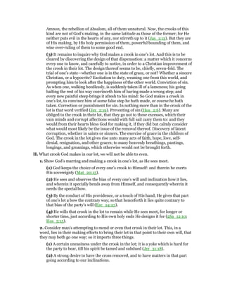 Amnon, the rebellion of Absalom, all of them unnatural. Now, the crooks of this
kind are not of God’s making, in the same latitude as those of the former; for He
neither puts evil in the hearts of any, nor stirreth up to it (Jas_1:13). But they are
of His making, by His holy permission of them, powerful bounding of them, and
wise over-ruling of them to some good end.
(3) It remains to inquire why God makes a crook in one’s lot. And this is to be
cleared by discovering the design of that dispensation: a matter which it concerns
every one to know, and carefully to notice, in order to a Christian improvement of
the crook in their lot. The design thereof seems to be, chiefly, seven-fold. The
trial of one’s state—whether one is in the state of grace, or not? Whether a sincere
Christian, or a hypocrite? Excitation to duty, weaning one from this world, and
prompting him to look after the happiness of the other world. Conviction of sin.
As when one, walking heedlessly, is suddenly taken ill of a lameness; his going
halting the rest of his way convinceth him of having made a wrong step; and
every new painful steep brings it afresh to his mind: So God makes a crook in
one’s lot, to convince him of some false step he hath made, or course he hath
taken. Correction or punishment for sin. In nothing more than in the crook of the
lot is that word verified (Jer_2:19). Preventing of sin (Hos_2:6). Many are
obliged to the crook in their lot, that they go not to these excesses, which their
vain minds and corrupt affections would with full sail carry them to: and they
would from their hearts bless God for making it, if they did but calmly consider
what would most likely be the issue of the removal thereof. Discovery of latent
corruption, whether in saints or sinners. The exercise of grace in the children of
God. The crook in the lot gives rise unto many acts of faith, hope, love, self-
denial, resignation, and other graces; to many heavenly breathings, pantings,
longings, and groanings, which otherwise would not be brought forth.
II. What crook God makes in our lot, we will not be able to even.
1. Show God’s marring and making a crook in one’s lot, as He sees meet.
(1) God keeps the choice of every one’s crook to Himself: and therein he exerts
His sovereignty (Mat_20:15).
(2) He sees and observes the bias of every one’s will and inclination how it lies,
and wherein it specially bends away from Himself, and consequently wherein it
needs the special bow.
(3) By the conduct of His providence, or a touch of His hand, He gives that part
of one’s lot a bow the contrary way; so that henceforth it lies quite contrary to
that bias of the party’s will (Eze_24:25).
(4) He wills that crook in the lot to remain while He sees meet, for longer or
shorter time, just according to His own holy ends He designs it for (2Sa_12:10;
Hos_5:15).
2. Consider man’s attempting to mend or even that crook in their lot. This, in a
word, lies in their making efforts to bring their lot in that point to their own will, that
they may both go one way; so it imports three things.
(1) A certain uneasiness under the crook in the lot; it is a yoke which is hard for
the party to bear, till his spirit be tamed and subdued (Jer_31:18).
(2) A strong desire to have the cross removed, and to have matters in that part
going according to our inclinations.
 