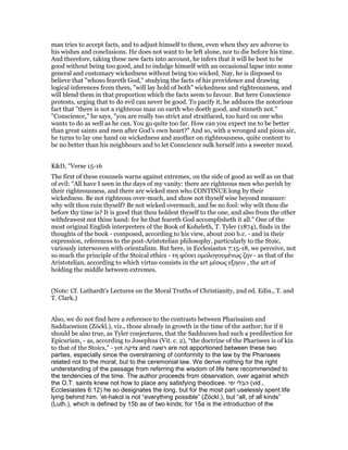 man tries to accept facts, and to adjust himself to them, even when they are adverse to
his wishes and conclusions. He does not want to be left alone, nor to die before his time.
And therefore, taking these new facts into account, he infers that it will be best to be
good without being too good, and to indulge himself with an occasional lapse into some
general and customary wickedness without being too wicked. Nay, he is disposed to
believe that "whoso feareth God," studying the facts of his providence and drawing
logical inferences from them, "will lay hold of both" wickedness and righteousness, and
will blend them in that proportion which the facts seem to favour. But here Conscience
protests, urging that to do evil can never be good. To pacify it, he adduces the notorious
fact that "there is not a righteous man on earth who doeth good, and sinneth not."
"Conscience," he says, "you are really too strict and straitlaced, too hard on one who
wants to do as well as he can. You go quite too far. How can you expect me to be better
than great saints and men after God’s own heart?" And so, with a wronged and pious air,
he turns to lay one hand on wickedness and another on righteousness, quite content to
be no better than his neighbours and to let Conscience sulk herself into a sweeter mood.
K&D, "Verse 15-16
The first of these counsels warns against extremes, on the side of good as well as on that
of evil: “All have I seen in the days of my vanity: there are righteous men who perish by
their righteousness, and there are wicked men who CONTINUE long by their
wickedness. Be not righteous over-much, and show not thyself wise beyond measure:
why wilt thou ruin thyself? Be not wicked overmuch, and be no fool: why wilt thou die
before thy time is? It is good that thou holdest thyself to the one, and also from the other
withdrawest not thine hand: for he that feareth God accomplisheth it all.” One of the
most original English interpreters of the Book of Koheleth, T. Tyler (1874), finds in the
thoughts of the book - composed, according to his view, about 200 b.c. - and in their
expression, references to the post-Aristotelian philosophy, particularly to the Stoic,
variously interwoven with orientalism. But here, in Ecclesiastes 7:15-18, we perceive, not
so much the principle of the Stoical ethics - τη φύσει οµολογουµένως ζην - as that of the
Aristotelian, according to which virtue consists in the art µέσως εξηειν , the art of
holding the middle between extremes.
(Note: Cf. Luthardt's Lectures on the Moral Truths of Christianity, 2nd ed. Edin., T. and
T. Clark.)
Also, we do not find here a reference to the contrasts between Pharisaism and
Sadduceeism (Zöckl.), viz., those already in growth in the time of the author; for if it
should be also true, as Tyler conjectures, that the Sadducees had such a predilection for
Epicurism, - as, according to Josephus (Vit. c. 2), “the doctrine of the Pharisees is of kin
to that of the Stoics,” - yet ‫צדקה‬ and ‫רׁשעה‬ are not apportioned between these two
parties, especially since the overstraining of conformity to the law by the Pharisees
related not to the moral, but to the ceremonial law. We derive nothing for the right
understanding of the passage from referring the wisdom of life here recommended to
the tendencies of the time. The author proceeds from observation, over against which
the O.T. saints knew not how to place any satisfying theodicee. ‫ימי‬ ‫הבלי‬ (vid.,
Ecclesiastes 6:12) he so designates the long, but for the most part uselessly spent life
lying behind him. 'et-hakol is not “everything possible” (Zöckl.), but “all, of all kinds”
(Luth.), which is defined by 15b as of two kinds; for 15a is the introduction of the
 