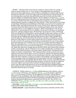 HENRY, " Wisdom will be of use both for caution to saints in their way, and for a
check to sinners in their way. (1.) As to saints, it will engage them to proceed and
persevere in their righteousness, and yet will be an admonition to them to take heed of
running into extremes: A just man may perish in his righteousness, but let him not, by
his own imprudence and rash zeal, pull trouble upon his own head, and then reflect
upon Providence as dealing hardly with him. “Be not righteous overmuch, Ecc_7:16. In
the acts of righteousness govern thyself by the rules of prudence, and be not transported,
no, not by a zeal for God, into any intemperate heats or passions, or any practices
unbecoming thy character or dangerous to thy interests.” Note, There may be over-doing
in well-doing. Self-denial and mortification of the flesh are good; but if we prejudice our
health by them, and unfit ourselves for the service of God, we are righteous overmuch.
To reprove those that offend is good, but to cast that pearl before swine, who will turn
again and rend us, is to be righteous overmuch. “Make not thyself over-wise. Be not
opinionative, and conceited of thy own abilities. Set not up for a dictator, nor pretend to
give law to, and give judgment upon, all about thee. Set not up for a critic, to find fault
with every thing that is said and done, nor busy thyself in other men's matters, as if thou
knewest every thing and couldst do any thing. Why shouldst thou destroy thyself, as
fools often do by meddling with strife that belongs not to them? Why shouldst thou
provoke authority, and run thyself into the briers, by needless contradictions, and by
going out of thy sphere to correct what is amiss? Be wise as serpents; beware of men.”
(2.) As to sinners, if it cannot prevail with them to forsake their sins, yet it may restrain
them from growing very exorbitant. It is true there is a wicked man that prolongs his
life in his wickedness (Ecc_7:15); but let none say that therefore they may safely be as
wicked as they will; no, be not overmuch wicked (Ecc_7:17); do not run to an excess of
riot. Many that will not be wrought upon by the fear of God, and a dread of the torments
of hell, to avoid all sin, will yet, if they have ever so little consideration, avoid those sins
that ruin their health and estate, and expose them to public justice. And Solomon here
makes use of these considerations. “The magistrate bears not the sword in vain, has a
quick eye and a heavy hand, and is a terror to evil-doers; therefore be afraid of coming
within his reach, be not so foolish as to lay thyself open to the law, why shouldst thou die
before thy time?” Solomon, in these two cautions, had probably a special regard to some
of his own subjects that were disaffected to his government and were meditating the
revolt which they made immediately after his death. Some, it may be, quarrelled with the
sins of their governor, and made them their pretence; to them he says, Be not righteous
overmuch. Others were weary of the strictness of the government, and the temple-
service, and that made them desirous to set up another king; but he frightens both from
their seditious practices with the sword of justice, and others likewise from meddling
with those that were given to change.
JAMISON, "Holden makes Ecc_7:16 the scoffing inference of the objector, and Ecc_
7:17 the answer of Solomon, now repentant. So (1Co_15:32) the skeptic’s objection;
(1Co_15:33) the answer. However, “Be not righteous over much,” may be taken as
Solomon’s words, forbidding a self-made righteousness of outward performances, which
would wrest salvation from God, instead of receiving it as the gift of His grace. It is a
fanatical, pharisaical righteousness, separated from God; for the “fear of God” is in
antithesis to it (Ecc_7:18; Ecc_5:3, Ecc_5:7; Mat_6:1-7; Mat_9:14; Mat_23:23, Mat_
23:24; Rom_10:3; 1Ti_4:3).
over wise — (Job_11:12; Rom_12:3, Rom_12:16), presumptuously self-sufficient, as
if acquainted with the whole of divine truth.
destroy thyself — expose thyself to needless persecution, austerities and the wrath
 