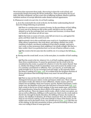 Word alone that represents them justly, discovering in them the work of God, and
consequently designs becoming the Divine perfections. These perceived by the eye of
faith, and duly considered, one has a just view of afflicting incidents, fitted to quell the
turbulent motions of corrupt affections under dismal outward appearances.
I. Whatsoever crook is in one’s lot, it is of God’s making.
1. As to the crook itself, the crook in the lot, for the better understanding thereof
these few things following are premised.
(1) There is a certain train or course of events, by the providence of God, falling
to every one of us during our life in this world: and that is our lot, as being
allotted to us by the sovereign God, our Creator and Governor, in whose hand
our breath is, and whose are all our ways.
(2) In that train or course of events, some fall out cross to us, and against the
grain; and these make the crook in our lot.
(3) Everybody’s lot in this world hath some crook in it. Complainers are apt to
make odious comparisons: they look about, and taking a distant view of the
condition of others, can discern nothing in it but what is straight, and just to
one’s wish; so they pronounce their neighbour’s lot wholly straight. But that is a
false verdict: there is no perfection here, no lot out of heaven without a crook.
(4) The crook in the lot came into the world by sin: it is owing to the fall (Rom_
5:12).
2. Having seen the crook itself, we are, in the next place, to consider of God’s making
it.
(1) That the crook in the lot, whatever it is, is of God’s making, appears from
these three considerations. It cannot be questioned, but the crook in the lot,
considered as the crook, is a penal evil, whatever it is for the matter thereof: that
is, whether the thing in itself, its immediate cause and occasion be sinful or not,
it is certainly a punishment or affliction. Now, as it may be, as such holily and
justly brought on us, by our sovereign Lord and Judge, so He expressly claims
the doing or making of it (Amo_3:6). It is evident from the Scripture-doctrine of
Divine providence that God brings about every man’s lot and all the parts
thereof.
(2) That we may see how the crook in the lot is of God’s making, we must
distinguish between pure sinless crooks and impure sinful ones. There are pure
and sinless crooks: the which are mere afflictions, cleanly crosses; grievous
indeed, but not defiling. Such were Lazarus’ poverty, Rachel’s barrenness, Leah’s
tender eyes, the blindness of the man who had been so from his birth (Joh_9:1).
Such crooks in the lot are of God’s making, in the most ample sense, and in their
full comprehension, being the direct effects of His agency, as well as the heavens
and the earth are. There are impure sinful crooks, which, in their own nature, are
sins as well as afflictions, defiling as well as grievous. Such was the crook made in
David’s lot, through his family disorders, the defiling of Tamar, the murder of
Amnon, the rebellion of Absalom, all of them unnatural. Now, the crooks of this
kind are not of God’s making, in the same latitude as those of the former; for He
neither puts evil in the hearts of any, nor stirreth up to it (Jas_1:13). But they are
of His making, by His holy permission of them, powerful bounding of them, and
wise over-ruling of them to some good end.
 