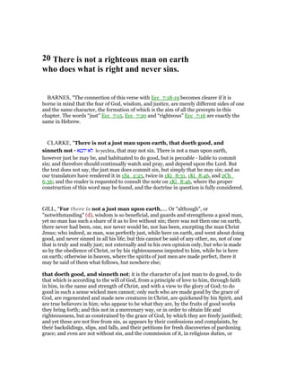 20 There is not a righteous man on earth
who does what is right and never sins.
BARNES, "The connection of this verse with Ecc_7:18-19 becomes clearer if it is
borne in mind that the fear of God, wisdom, and justice, are merely different sides of one
and the same character, the formation of which is the aim of all the precepts in this
chapter. The words “just” Ecc_7:15, Ecc_7:20 and “righteous” Ecc_7:16 are exactly the
same in Hebrew.
CLARKE, "There is not a just man upon earth, that doeth good, and
sinneth not - ‫יחטא‬ ‫לא‬ lo yechta, that may not sin. There is not a man upon earth,
however just he may be, and habituated to do good, but is peccable - liable to commit
sin; and therefore should continually watch and pray, and depend upon the Lord. But
the text does not say, the just man does commit sin, but simply that he may sin; and so
our translators have rendered it in 1Sa_2:25, twice in 1Ki_8:31, 1Ki_8:46, and 2Ch_
6:36; and the reader is requested to consult the note on 1Ki_8:46, where the proper
construction of this word may be found, and the doctrine in question is fully considered.
GILL, "For there is not a just man upon earth,.... Or "although", or
"notwithstanding" (d), wisdom is so beneficial, and guards and strengthens a good man,
yet no man has such a share of it as to live without sin; there was not then one on earth,
there never had been, one, nor never would be, nor has been, excepting the man Christ
Jesus; who indeed, as man, was perfectly just, while here on earth, and went about doing
good, and never sinned in all his life; but this cannot be said of any other, no, not of one
that is truly and really just; not externally and in his own opinion only, but who is made
so by the obedience of Christ, or by his righteousness imputed to him, while he is here
on earth; otherwise in heaven, where the spirits of just men are made perfect, there it
may be said of them what follows, but nowhere else;
that doeth good, and sinneth not; it is the character of a just man to do good, to do
that which is according to the will of God, from a principle of love to him, through faith
in him, in the name and strength of Christ, and with a view to the glory of God; to do
good in such a sense wicked men cannot; only such who are made good by the grace of
God, are regenerated and made new creatures in Christ, are quickened by his Spirit, and
are true believers in him; who appear to be what they are, by the fruits of good works
they bring forth; and this not in a mercenary way, or in order to obtain life and
righteousness, but as constrained by the grace of God, by which they are freely justified;
and yet these are not free from sin, as appears by their confessions and complaints, by
their backslidings, slips, and falls, and their petitions for fresh discoveries of pardoning
grace; and even are not without sin, and the commission of it, in religious duties, or
 