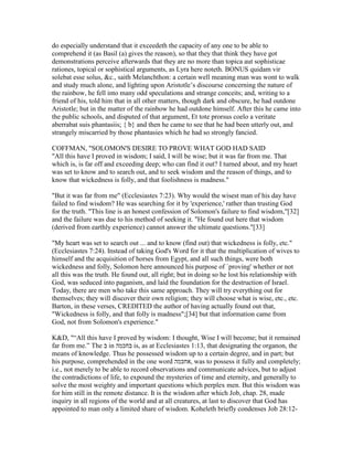 do especially understand that it exceedeth the capacity of any one to be able to
comprehend it (as Basil (a) gives the reason), so that they that think they have got
demonstrations perceive afterwards that they are no more than topica aut sophisticae
rationes, topical or sophistical arguments, as Lyra here noteth. BONUS quidam vir
solebat esse solus, &c., saith Melanchthon: a certain well meaning man was wont to walk
and study much alone, and lighting upon Aristotle’s discourse concerning the nature of
the rainbow, he fell into many odd speculations and strange conceits; and, writing to a
friend of his, told him that in all other matters, though dark and obscure, he had outdone
Aristotle; but in the matter of the rainbow he had outdone himself. After this he came into
the public schools, and disputed of that argument, Et tote prorsus coelo a veritate
aberrabat suis phantasiis; { b} and then he came to see that he had been utterly out, and
strangely miscarried by those phantasies which he had so strongly fancied.
COFFMAN, "SOLOMON'S DESIRE TO PROVE WHAT GOD HAD SAID
"All this have I proved in wisdom; I said, I will be wise; but it was far from me. That
which is, is far off and exceeding deep; who can find it out? I turned about, and my heart
was set to know and to search out, and to seek wisdom and the reason of things, and to
know that wickedness is folly, and that foolishness is madness."
"But it was far from me" (Ecclesiastes 7:23). Why would the wisest man of his day have
failed to find wisdom? He was searching for it by 'experience,' rather than trusting God
for the truth. "This line is an honest confession of Solomon's failure to find wisdom,"[32]
and the failure was due to his method of seeking it. "He found out here that wisdom
(derived from earthly experience) cannot answer the ultimate questions."[33]
"My heart was set to search out ... and to know (find out) that wickedness is folly, etc."
(Ecclesiastes 7:24). Instead of taking God's Word for it that the multiplication of wives to
himself and the acquisition of horses from Egypt, and all such things, were both
wickedness and folly, Solomon here announced his purpose of `proving' whether or not
all this was the truth. He found out, all right; but in doing so he lost his relationship with
God, was seduced into paganism, and laid the foundation for the destruction of Israel.
Today, there are men who take this same approach. They will try everything out for
themselves; they will discover their own religion; they will choose what is wise, etc., etc.
Barton, in these verses, CREDITED the author of having actually found out that,
"Wickedness is folly, and that folly is madness";[34] but that information came from
God, not from Solomon's experience."
K&D, "“All this have I proved by wisdom: I thought, Wise I will become; but it remained
far from me.” The ‫ב‬ in ‫בּחכמה‬ is, as at Ecclesiastes 1:13, that designating the organon, the
means of knowledge. Thus he possessed wisdom up to a certain degree, and in part; but
his purpose, comprehended in the one word ‫,אחכּמה‬ was to possess it fully and completely;
i.e., not merely to be able to record observations and communicate advices, but to adjust
the contradictions of life, to expound the mysteries of time and eternity, and generally to
solve the most weighty and important questions which perplex men. But this wisdom was
for him still in the remote distance. It is the wisdom after which Job, chap. 28, made
inquiry in all regions of the world and at all creatures, at last to discover that God has
appointed to man only a limited share of wisdom. Koheleth briefly condenses Job 28:12-
 